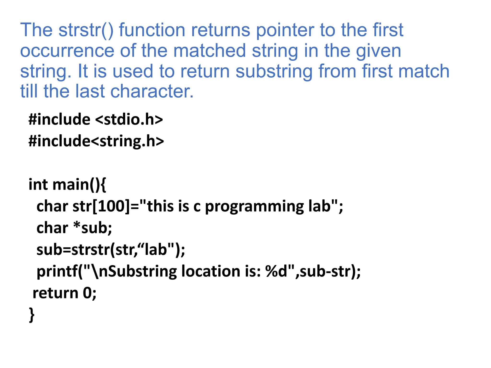 The strstr() function returns pointer to the first
occurrence of the matched string in the given
string. It is used to return substring from first match
till the last character.
#include <stdio.h>
#include<string.h>
int main(){
char str[100]="this is c programming lab";
char *sub;
sub=strstr(str,“lab");
printf("nSubstring location is: %d",sub-str);
return 0;
}
 