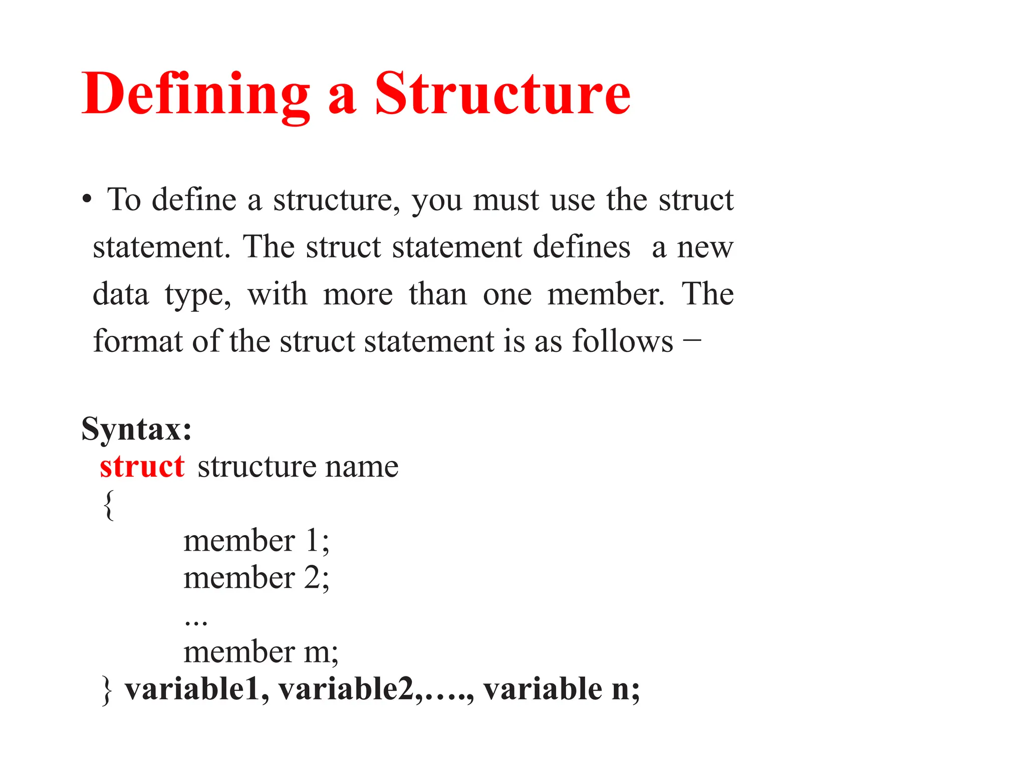 Defining a Structure
• To define a structure, you must use the struct
statement. The struct statement defines a new
data type, with more than one member. The
format of the struct statement is as follows −
Syntax:
struct structure name
{
member 1;
member 2;
...
member m;
} variable1, variable2,…., variable n;
 