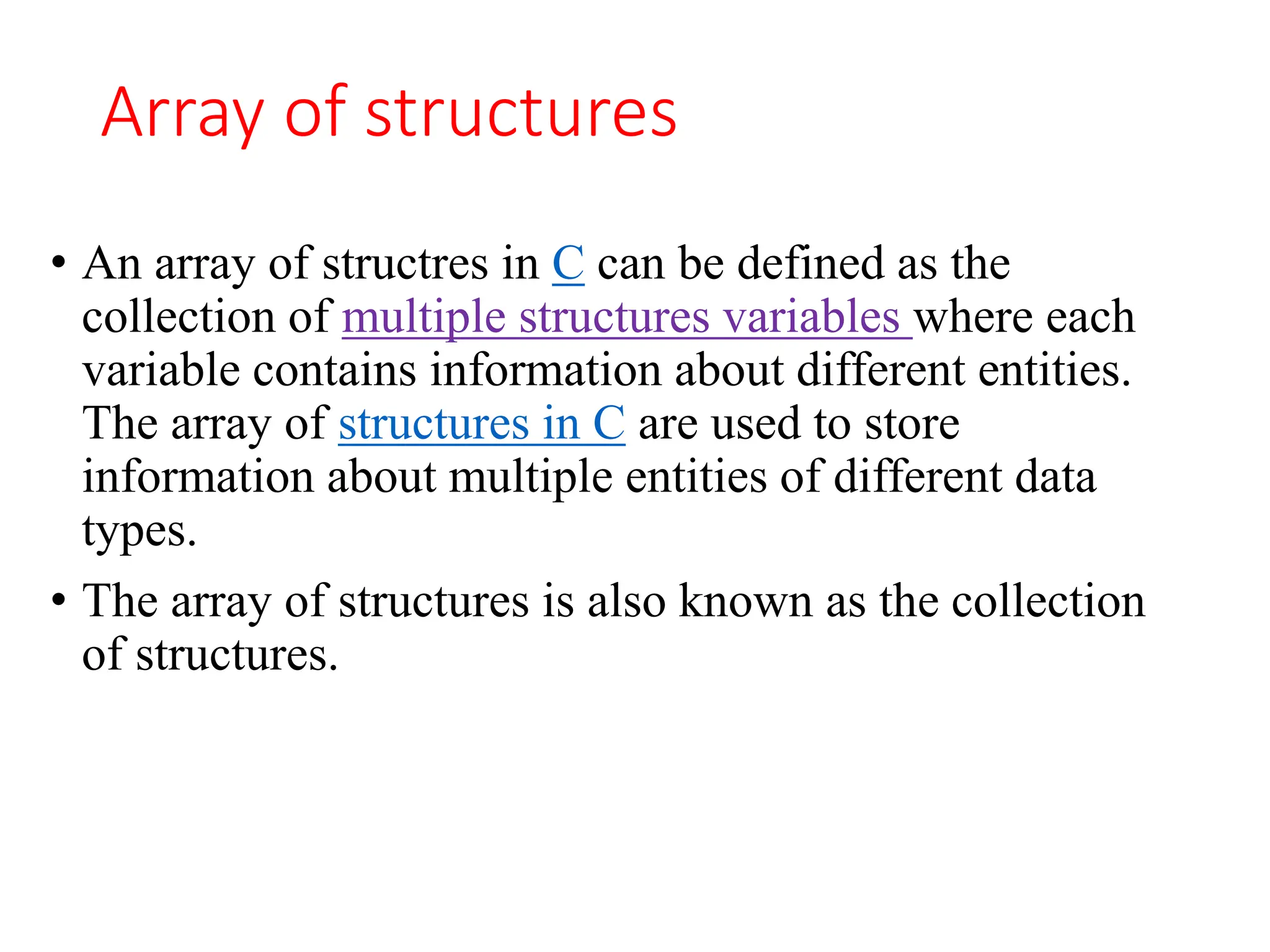 Array of structures
• An array of structres in C can be defined as the
collection of multiple structures variables where each
variable contains information about different entities.
The array of structures in C are used to store
information about multiple entities of different data
types.
• The array of structures is also known as the collection
of structures.
 