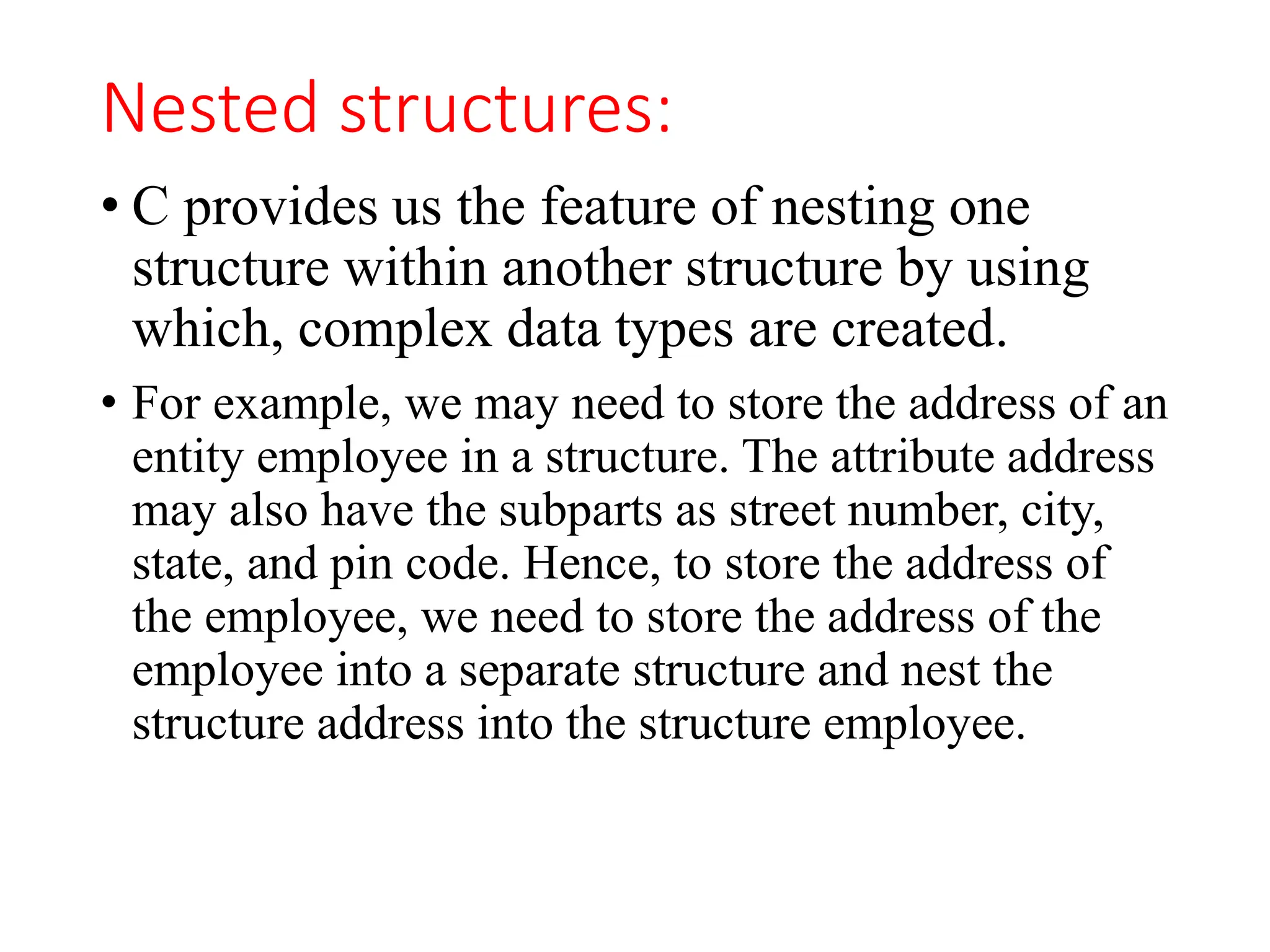 Nested structures:
• C provides us the feature of nesting one
structure within another structure by using
which, complex data types are created.
• For example, we may need to store the address of an
entity employee in a structure. The attribute address
may also have the subparts as street number, city,
state, and pin code. Hence, to store the address of
the employee, we need to store the address of the
employee into a separate structure and nest the
structure address into the structure employee.
 