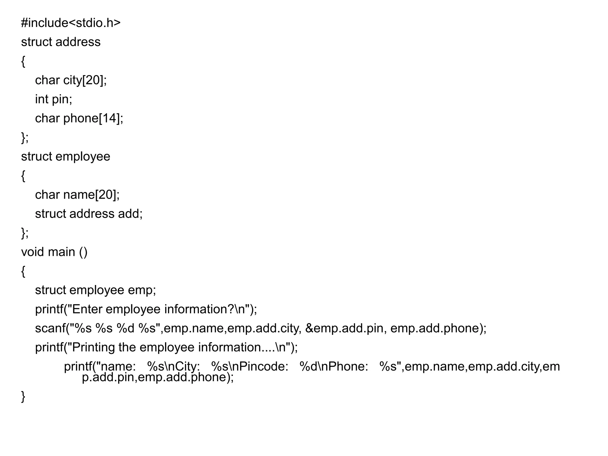 #include<stdio.h>
struct address
{
char city[20];
int pin;
char phone[14];
};
struct employee
{
char name[20];
struct address add;
};
void main ()
{
struct employee emp;
printf("Enter employee information?n");
scanf("%s %s %d %s",emp.name,emp.add.city, &emp.add.pin, emp.add.phone);
printf("Printing the employee information....n");
printf("name: %snCity: %snPincode: %dnPhone: %s",emp.name,emp.add.city,em
p.add.pin,emp.add.phone);
}
 