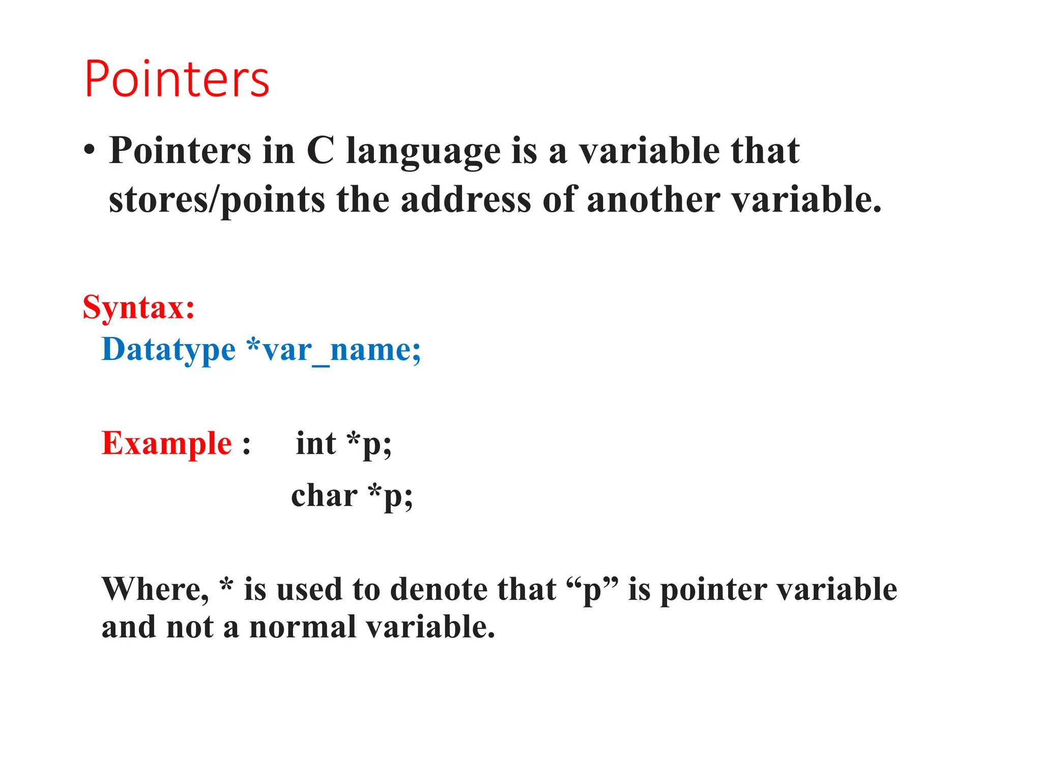 Pointers
• Pointers in C language is a variable that
stores/points the address of another variable.
Syntax:
Datatype *var_name;
Example : int *p;
char *p;
Where, * is used to denote that “p” is pointer variable
and not a normal variable.
 