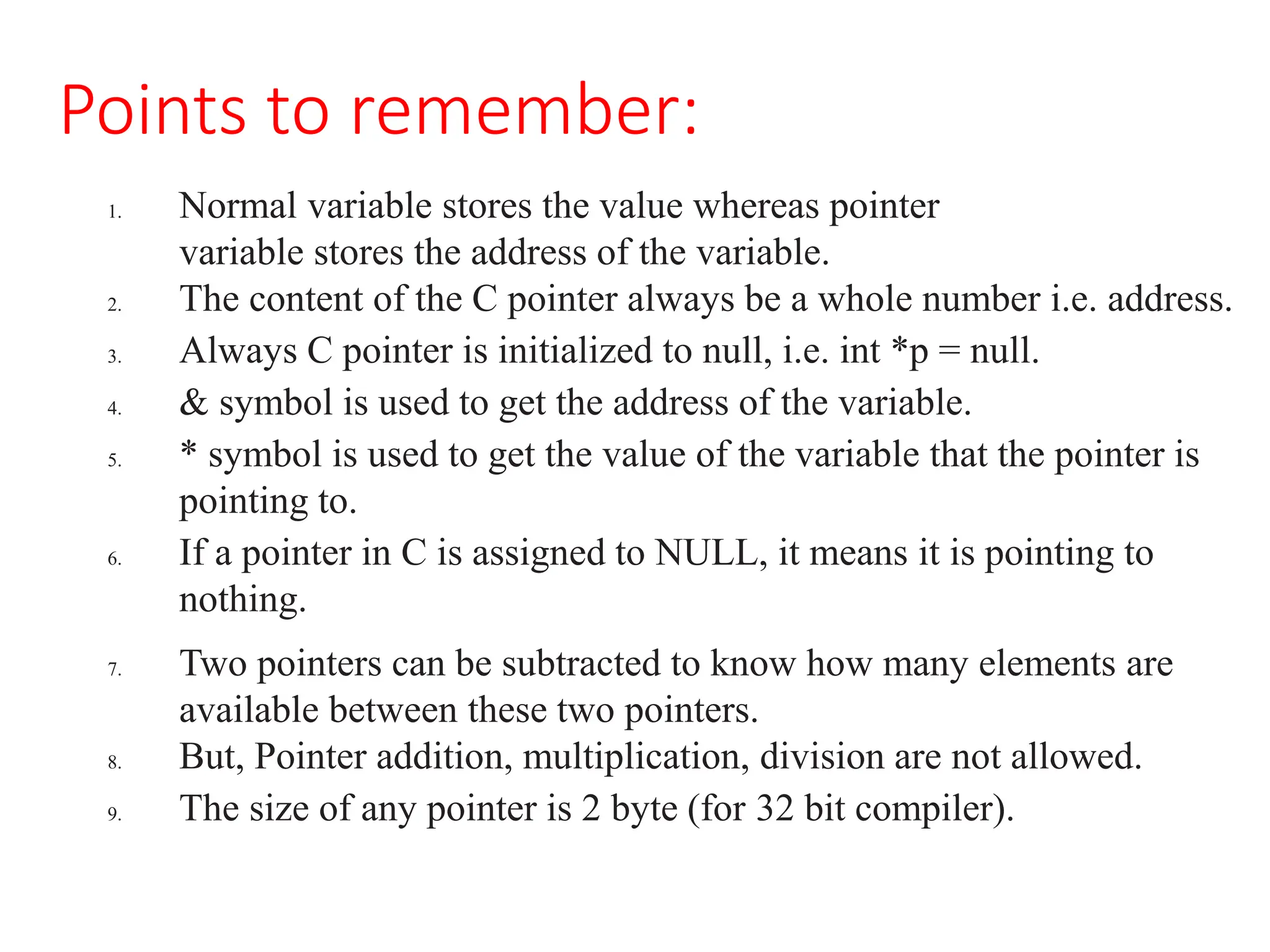 Points to remember:
1. Normal variable stores the value whereas pointer
variable stores the address of the variable.
2. The content of the C pointer always be a whole number i.e. address.
3. Always C pointer is initialized to null, i.e. int *p = null.
4. & symbol is used to get the address of the variable.
5. * symbol is used to get the value of the variable that the pointer is
pointing to.
6. If a pointer in C is assigned to NULL, it means it is pointing to
nothing.
7. Two pointers can be subtracted to know how many elements are
available between these two pointers.
8. But, Pointer addition, multiplication, division are not allowed.
9. The size of any pointer is 2 byte (for 32 bit compiler).
 