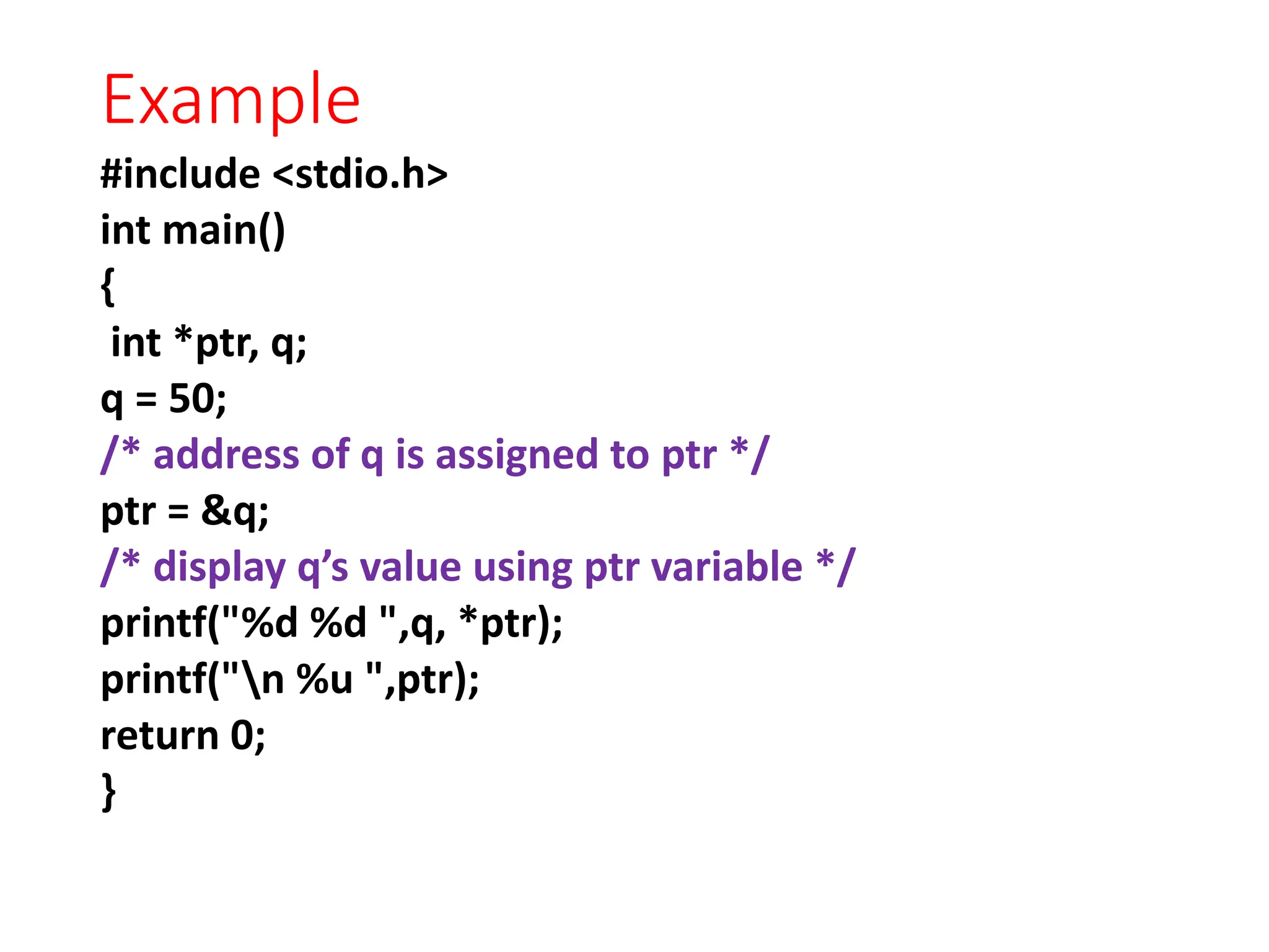 Example
#include <stdio.h>
int main()
{
int *ptr, q;
q = 50;
/* address of q is assigned to ptr */
ptr = &q;
/* display q’s value using ptr variable */
printf("%d %d ",q, *ptr);
printf("n %u ",ptr);
return 0;
}
 