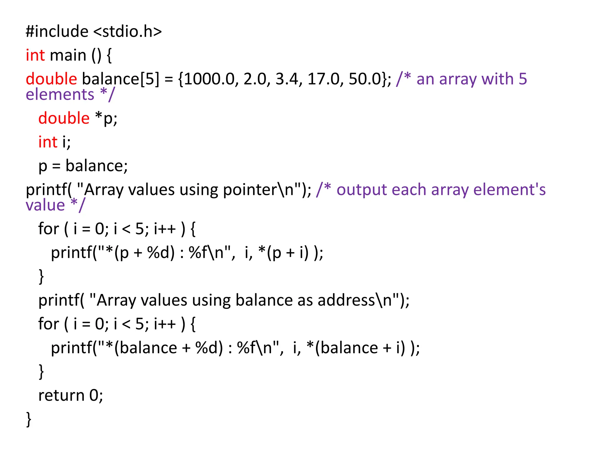 #include <stdio.h>
int main () {
double balance[5] = {1000.0, 2.0, 3.4, 17.0, 50.0}; /* an array with 5
elements */
double *p;
int i;
p = balance;
printf( "Array values using pointern"); /* output each array element's
value */
for ( i = 0; i < 5; i++ ) {
printf("*(p + %d) : %fn", i, *(p + i) );
}
printf( "Array values using balance as addressn");
for ( i = 0; i < 5; i++ ) {
printf("*(balance + %d) : %fn", i, *(balance + i) );
}
return 0;
}
 