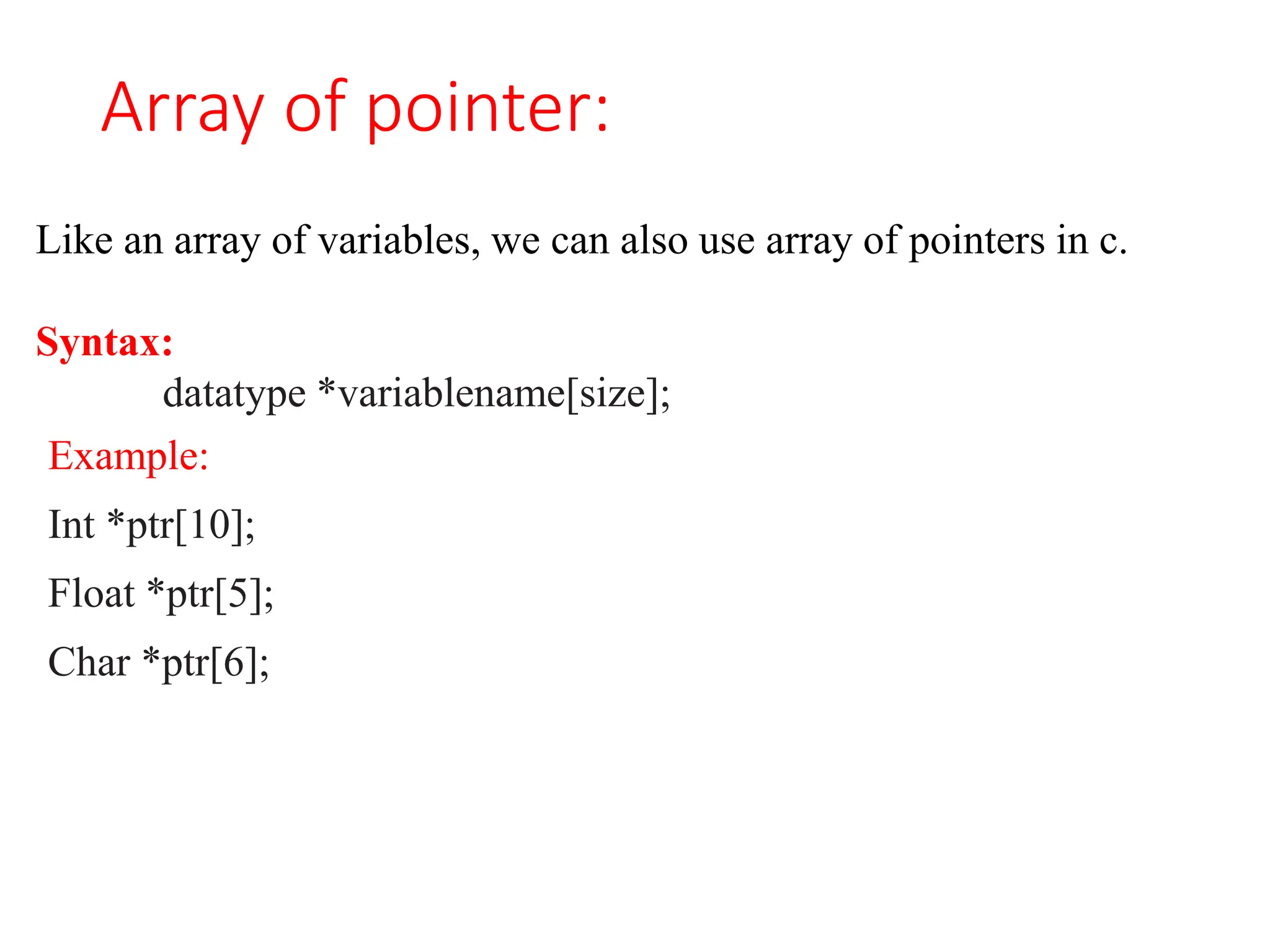 Array of pointer:
Like an array of variables, we can also use array of pointers in c.
Syntax:
datatype *variablename[size];
Example:
Int *ptr[10];
Float *ptr[5];
Char *ptr[6];
 