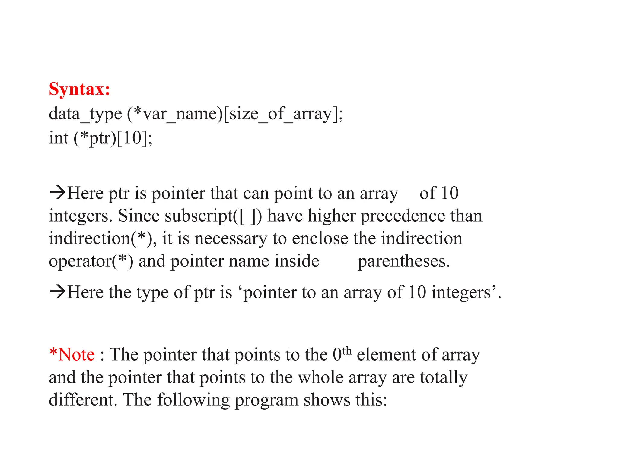 Syntax:
data_type (*var_name)[size_of_array];
int (*ptr)[10];
Here ptr is pointer that can point to an array of 10
integers. Since subscript([ ]) have higher precedence than
indirection(*), it is necessary to enclose the indirection
operator(*) and pointer name inside parentheses.
Here the type of ptr is ‘pointer to an array of 10 integers’.
*Note : The pointer that points to the 0th element of array
and the pointer that points to the whole array are totally
different. The following program shows this:
 
