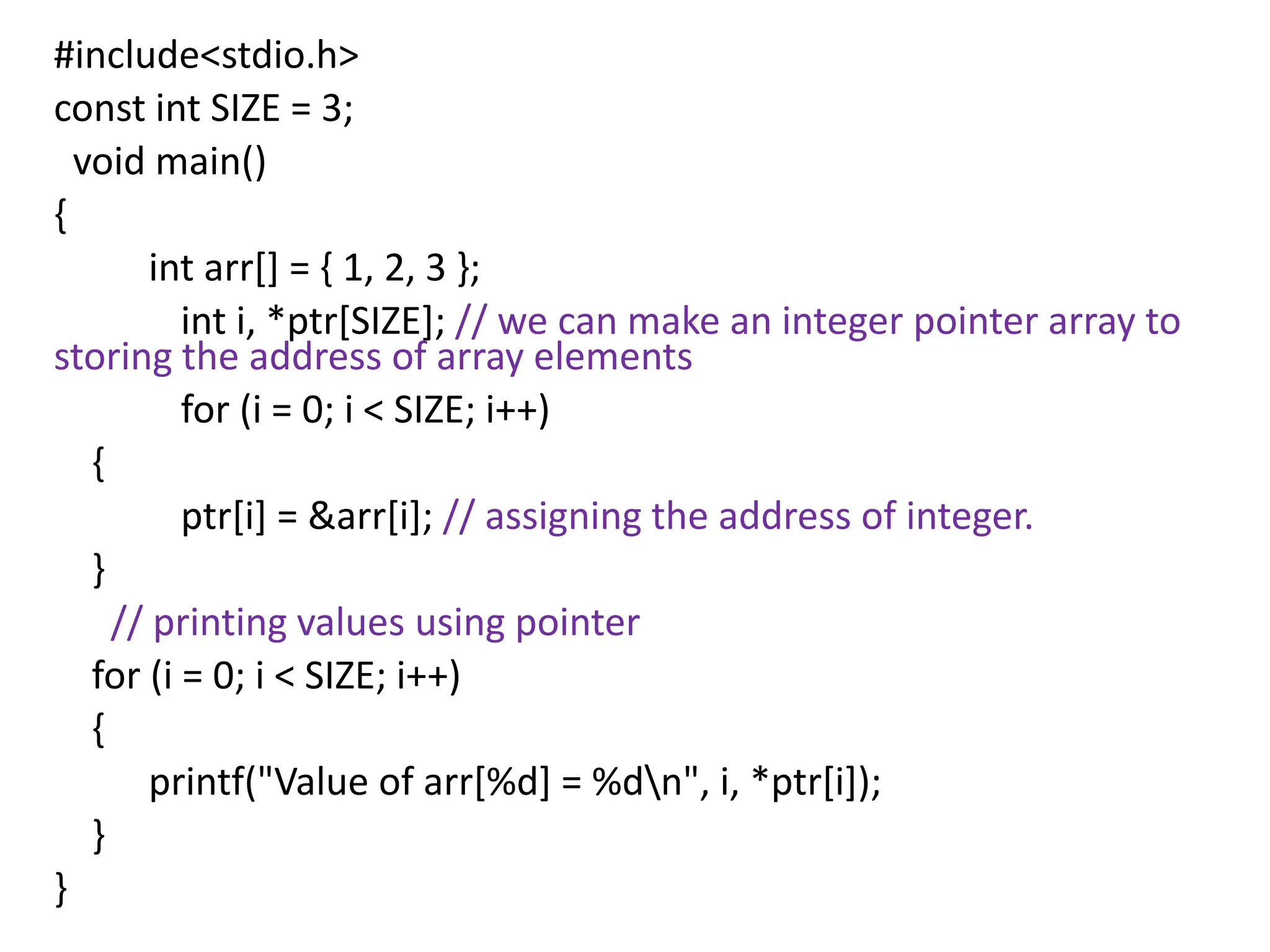 #include<stdio.h>
const int SIZE = 3;
void main()
{
int arr[] = { 1, 2, 3 };
int i, *ptr[SIZE]; // we can make an integer pointer array to
storing the address of array elements
for (i = 0; i < SIZE; i++)
{
ptr[i] = &arr[i]; // assigning the address of integer.
}
// printing values using pointer
for (i = 0; i < SIZE; i++)
{
printf("Value of arr[%d] = %dn", i, *ptr[i]);
}
}
 