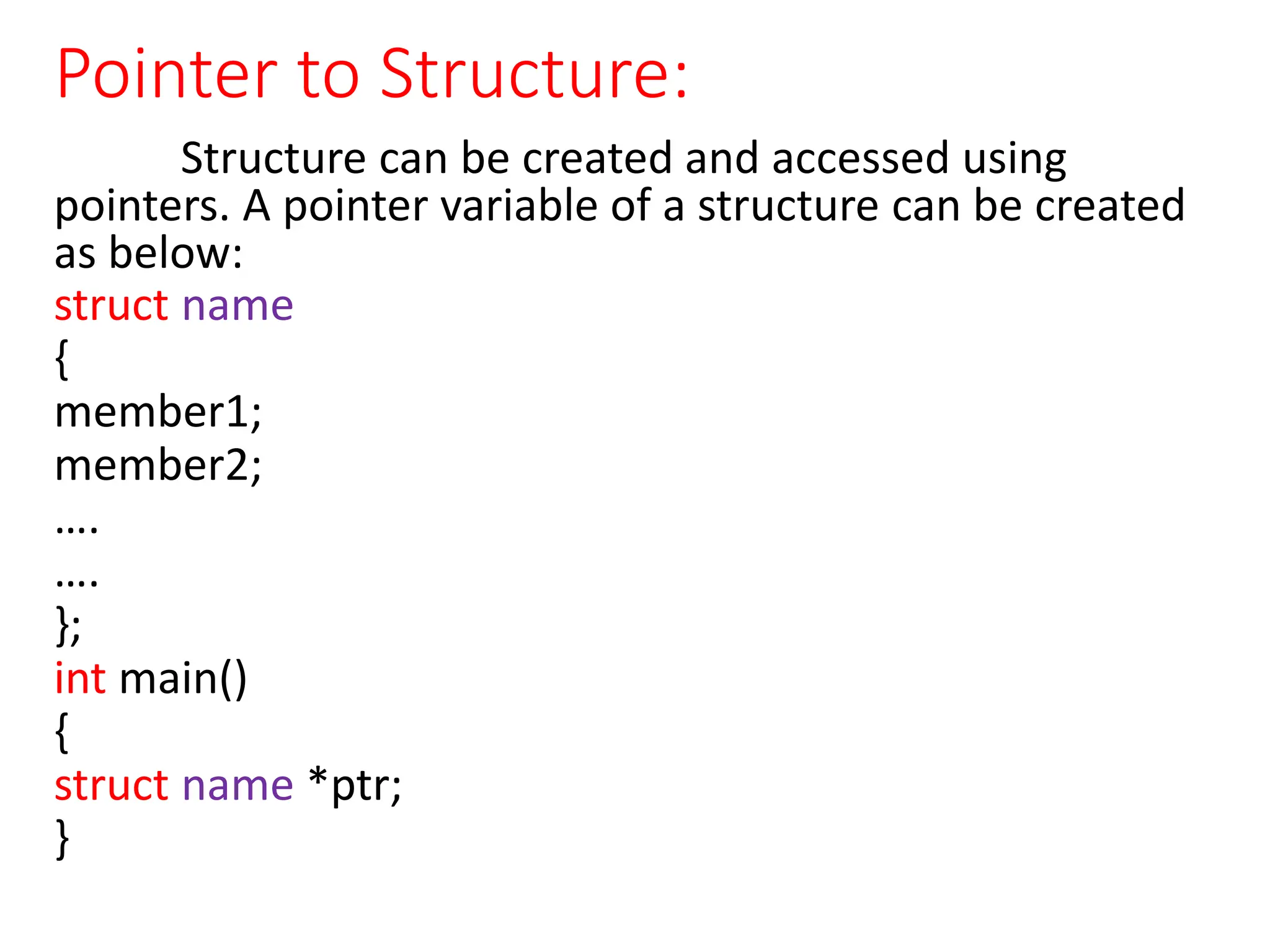 Pointer to Structure:
Structure can be created and accessed using
pointers. A pointer variable of a structure can be created
as below:
struct name
{
member1;
member2;
….
….
};
int main()
{
struct name *ptr;
}
 