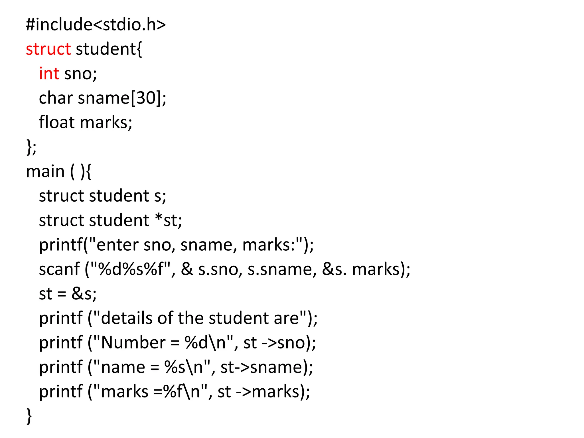 #include<stdio.h>
struct student{
int sno;
char sname[30];
float marks;
};
main ( ){
struct student s;
struct student *st;
printf("enter sno, sname, marks:");
scanf ("%d%s%f", & s.sno, s.sname, &s. marks);
st = &s;
printf ("details of the student are");
printf ("Number = %dn", st ->sno);
printf ("name = %sn", st->sname);
printf ("marks =%fn", st ->marks);
}
 