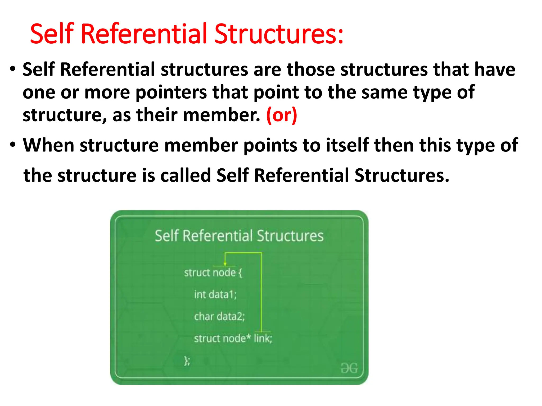 Self Referential Structures:
• Self Referential structures are those structures that have
one or more pointers that point to the same type of
structure, as their member. (or)
• When structure member points to itself then this type of
the structure is called Self Referential Structures.
 