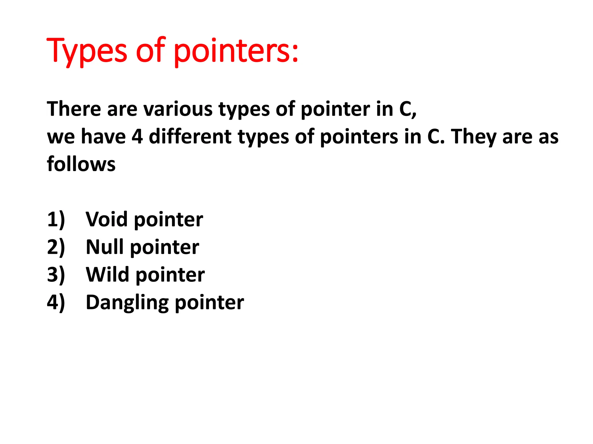 Types of pointers:
There are various types of pointer in C,
we have 4 different types of pointers in C. They are as
follows
1) Void pointer
2) Null pointer
3) Wild pointer
4) Dangling pointer
 