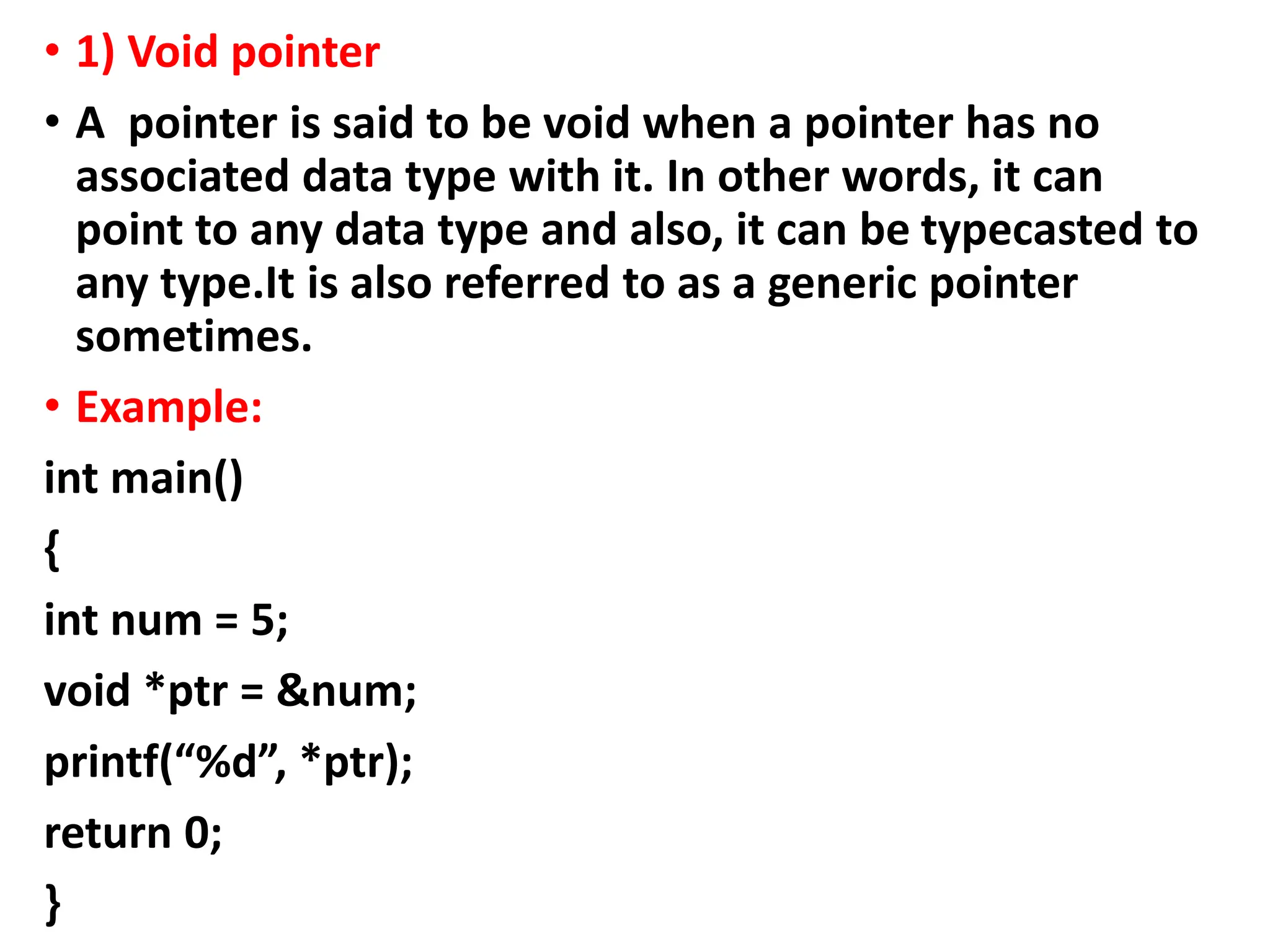 • 1) Void pointer
• A pointer is said to be void when a pointer has no
associated data type with it. In other words, it can
point to any data type and also, it can be typecasted to
any type.It is also referred to as a generic pointer
sometimes.
• Example:
int main()
{
int num = 5;
void *ptr = &num;
printf(“%d”, *ptr);
return 0;
}
 