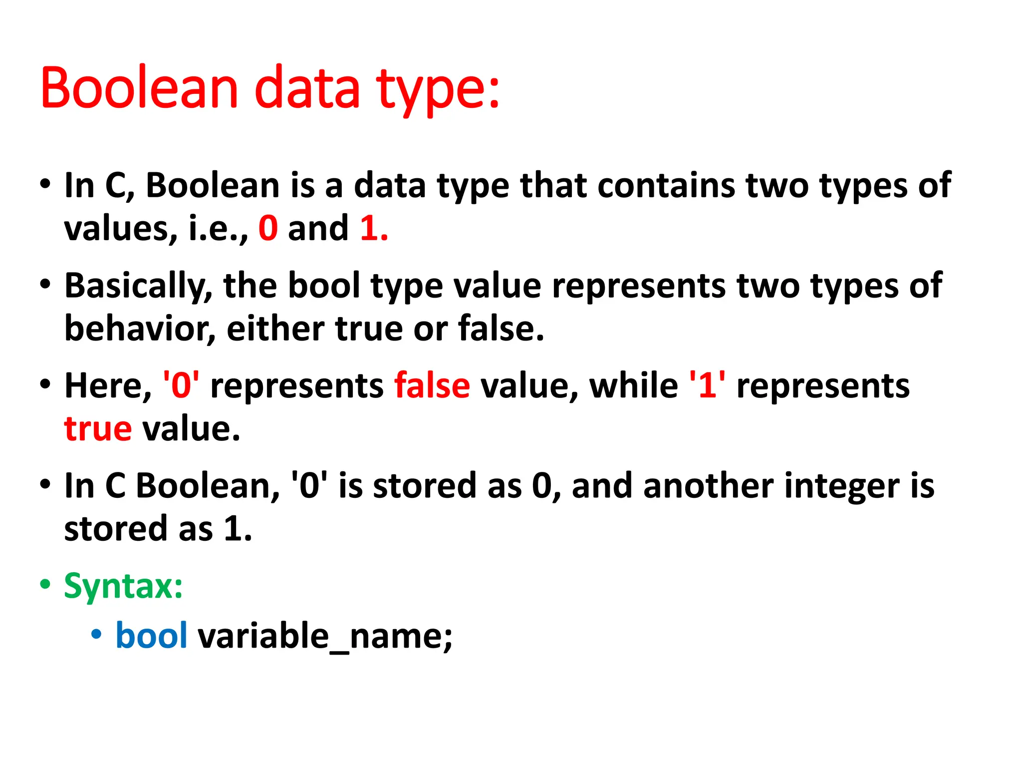 Boolean data type:
• In C, Boolean is a data type that contains two types of
values, i.e., 0 and 1.
• Basically, the bool type value represents two types of
behavior, either true or false.
• Here, '0' represents false value, while '1' represents
true value.
• In C Boolean, '0' is stored as 0, and another integer is
stored as 1.
• Syntax:
• bool variable_name;
 