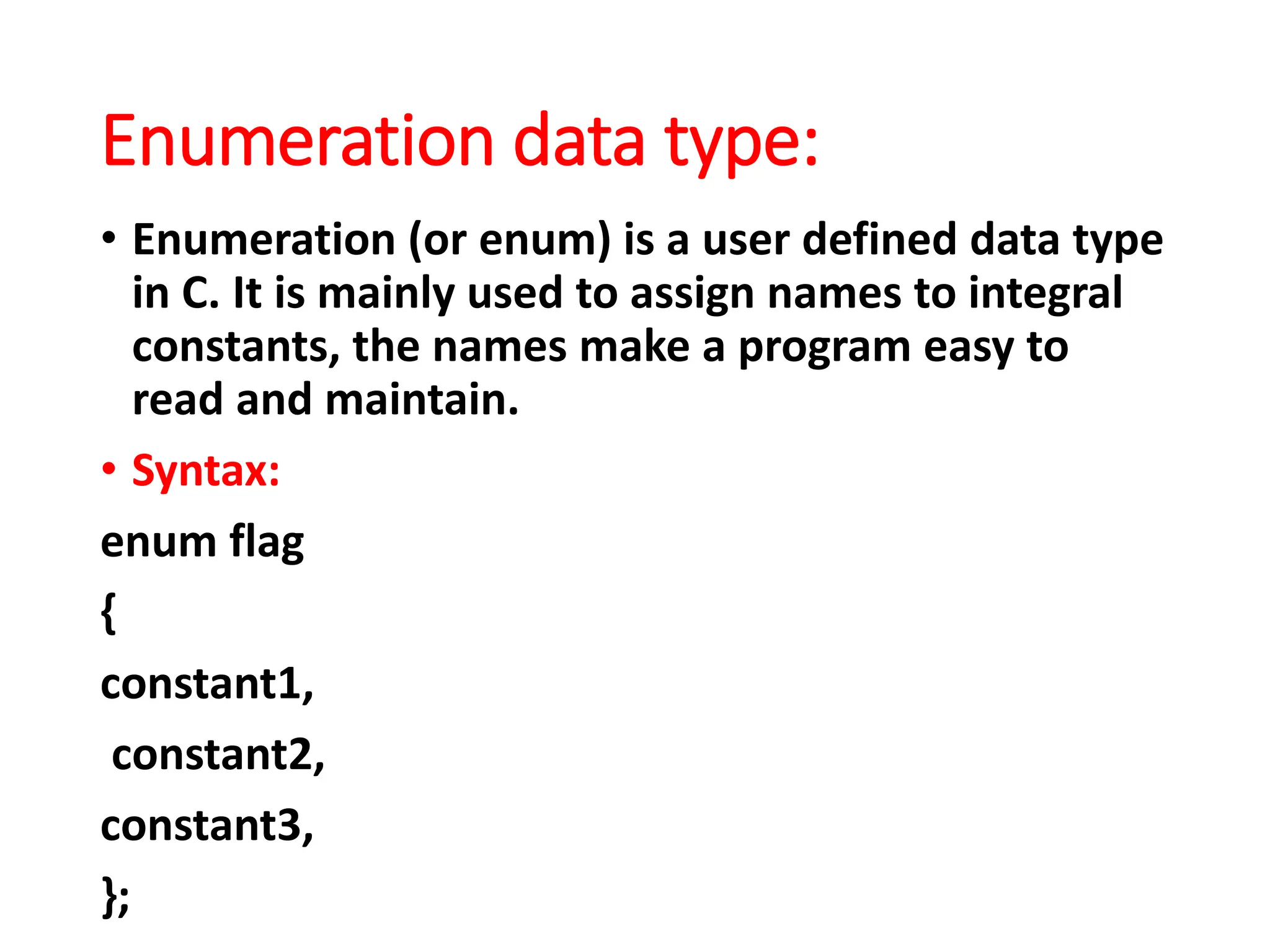 Enumeration data type:
• Enumeration (or enum) is a user defined data type
in C. It is mainly used to assign names to integral
constants, the names make a program easy to
read and maintain.
• Syntax:
enum flag
{
constant1,
constant2,
constant3,
};
 