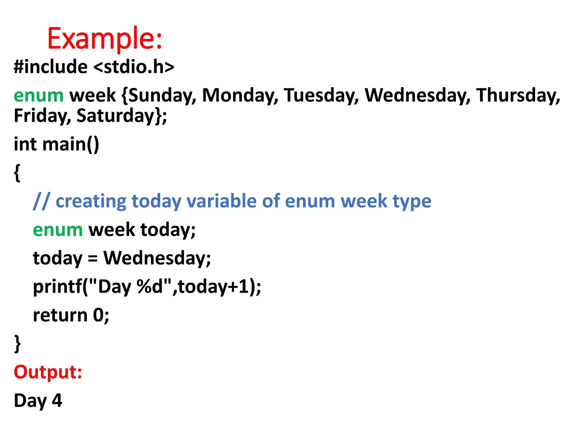 Example:
#include <stdio.h>
enum week {Sunday, Monday, Tuesday, Wednesday, Thursday,
Friday, Saturday};
int main()
{
// creating today variable of enum week type
enum week today;
today = Wednesday;
printf("Day %d",today+1);
return 0;
}
Output:
Day 4
 