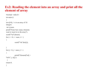 Ex2: Reading the element into an array and print all the
element of array
#include <stdio.h>
int main ()
{
int n[10]; // n is an array of 10
integers
int i,j,num;
printf("Enter how many elements
want to insert in to the array");
scanf("%d",&num);
for ( i = 0; i < num; i++ )
{
scanf("%d",&n[i]);
}
for (j = 0; j < num; j++ )
{
printf("Element[%d] =
%dn", j, n[j] );
}
return 0;
}
 