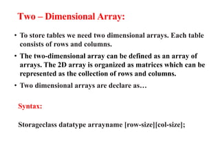 Two – Dimensional Array:
• To store tables we need two dimensional arrays. Each table
consists of rows and columns.
• The two-dimensional array can be defined as an array of
arrays. The 2D array is organized as matrices which can be
represented as the collection of rows and columns.
• Two dimensional arrays are declare as…
Syntax:
Storageclass datatype arrayname [row-size][col-size];
 
