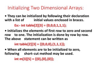Initializing Two Dimensional Arrays:
• They can be initialized by following their declaration
with a list of initial values enclosed in braces.
Ex:- int table[2][3] = {0,0,0,1,1,1};
• Initializes the elements of first row to zero and second
row to one. The initialization is done by row by row.
The above statement can be written as
int table[2][3] = {{0,0,0},{1,1,1}};
• When all elements are to be initialized to zero,
following short-cut method may be used.
int m[3][5] = {{0},{0},{0}};
 