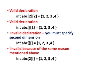 • Valid declaration
int abc[2][2] = {1, 2, 3 ,4 }
• Valid declaration
int abc[][2] = {1, 2, 3 ,4 }
• Invalid declaration – you must specify
second dimension
int abc[][] = {1, 2, 3 ,4 }
• Invalid because of the same reason
mentioned above
int abc[2][] = {1, 2, 3 ,4 }
 