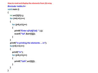 How to read and display the elements from 2d array
#include <stdio.h>
void main ()
{
int arr[3][3],i,j;
for (i=0;i<3;i++)
{
for (j=0;j<3;j++)
{
printf("Enter a[%d][%d]: ",i,j);
scanf("%d",&arr[i][j]);
}
}
printf("n printing the elements ....n");
for(i=0;i<3;i++)
{
printf("n");
for (j=0;j<3;j++)
{
printf("%dt",arr[i][j]);
}
}
}
 