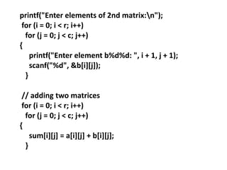 printf("Enter elements of 2nd matrix:n");
for (i = 0; i < r; i++)
for (j = 0; j < c; j++)
{
printf("Enter element b%d%d: ", i + 1, j + 1);
scanf("%d", &b[i][j]);
}
// adding two matrices
for (i = 0; i < r; i++)
for (j = 0; j < c; j++)
{
sum[i][j] = a[i][j] + b[i][j];
}
 