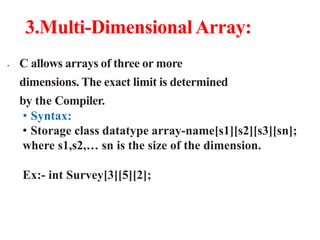 3.Multi-Dimensional Array:
• C allows arrays of three or more
dimensions. The exact limit is determined
by the Compiler.
• Syntax:
• Storage class datatype array-name[s1][s2][s3][sn];
where s1,s2,… sn is the size of the dimension.
Ex:- int Survey[3][5][2];
 