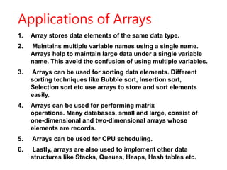 Applications of Arrays
1. Array stores data elements of the same data type.
2. Maintains multiple variable names using a single name.
Arrays help to maintain large data under a single variable
name. This avoid the confusion of using multiple variables.
3. Arrays can be used for sorting data elements. Different
sorting techniques like Bubble sort, Insertion sort,
Selection sort etc use arrays to store and sort elements
easily.
4. Arrays can be used for performing matrix
operations. Many databases, small and large, consist of
one-dimensional and two-dimensional arrays whose
elements are records.
5. Arrays can be used for CPU scheduling.
6. Lastly, arrays are also used to implement other data
structures like Stacks, Queues, Heaps, Hash tables etc.
 