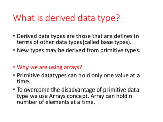What is derived data type?
• Derived data types are those that are defines in
terms of other data types(called base types).
• New types may be derived from primitive types.
• Why we are using arrays?
• Primitive datatypes can hold only one value at a
time.
• To overcome the disadvantage of primitive data
type we use Arrays concept. Array can hold n
number of elements at a time.
 