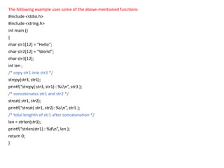 The following example uses some of the above-mentioned functions
#include <stdio.h>
#include <string.h>
int main ()
{
char str1[12] = “Hello”;
char str2[12] = “World”;
char str3[12];
int len ;
/* copy str1 into str3 */
strcpy(str3, str1);
printf(“strcpy( str3, str1) : %sn”, str3 );
/* concatenates str1 and str2 */
strcat( str1, str2);
printf(“strcat( str1, str2): %sn”, str1 );
/* total lenghth of str1 after concatenation */
len = strlen(str1);
printf(“strlen(str1) : %dn”, len );
return 0;
}
 