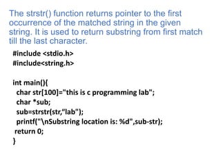 The strstr() function returns pointer to the first
occurrence of the matched string in the given
string. It is used to return substring from first match
till the last character.
#include <stdio.h>
#include<string.h>
int main(){
char str[100]="this is c programming lab";
char *sub;
sub=strstr(str,“lab");
printf("nSubstring location is: %d",sub-str);
return 0;
}
 