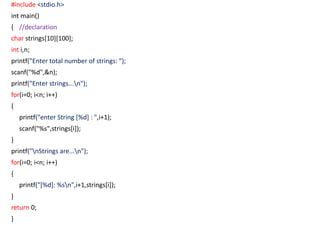 #include <stdio.h>
int main()
{ //declaration
char strings[10][100];
int i,n;
printf("Enter total number of strings: ");
scanf("%d",&n);
printf("Enter strings...n");
for(i=0; i<n; i++)
{
printf("enter String [%d] : ",i+1);
scanf("%s",strings[i]);
}
printf("nStrings are...n");
for(i=0; i<n; i++)
{
printf("[%d]: %sn",i+1,strings[i]);
}
return 0;
}
 