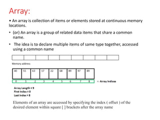 Array:
• An array is collection of items or elements stored at continuous memory
locations.
• (or) An array is a group of related data items that share a common
name.
• The idea is to declare multiple items of same type together, accessed
using a common name
Memory address
Elements of an array are accessed by specifying the index ( offset ) of the
desired element within square [ ] brackets after the array name
 