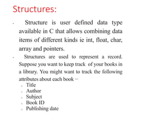 Structures:
• Structure is user defined data type
available in C that allows combining data
items of different kinds ie int, float, char,
array and pointers.
• Structures are used to represent a record.
Suppose you want to keep track of your books in
a library. You might want to track the following
attributes about each book −
□ Title
□ Author
□ Subject
□ Book ID
□ Publishing date
 