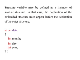 Structure variable may be defined as a member of
another structure. In that case, the declaration of the
embedded structure must appear before the declaration
of the outer structure.
struct date
{
int month;
int day;
int year;
} ;
 