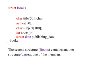 struct Books
{
char title[50]; char
author[50];
char subject[100];
int book_id;
struct date publishing_date;
} book;
The second structure (Books) contains another
structure(date)as one of the members.
 