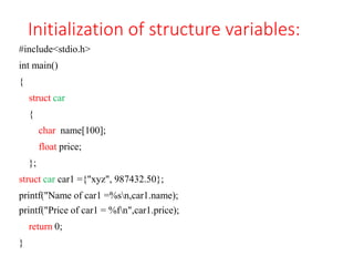 Initialization of structure variables:
#include<stdio.h>
int main()
{
struct car
{
char name[100];
float price;
};
struct car car1 ={"xyz", 987432.50};
printf("Name of car1 =%sn,car1.name);
printf("Price of car1 = %fn",car1.price);
return 0;
}
 