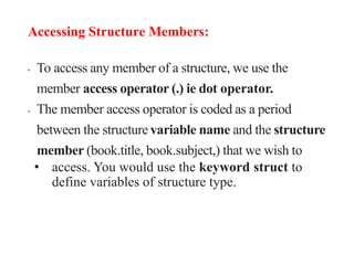 Accessing Structure Members:
• To access any member of a structure, we use the
member access operator (.) ie dot operator.
• The member access operator is coded as a period
between the structure variable name and the structure
member (book.title, book.subject,) that we wish to
• access. You would use the keyword struct to
define variables of structure type.
 