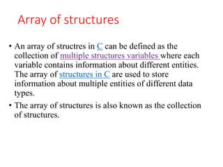 Array of structures
• An array of structres in C can be defined as the
collection of multiple structures variables where each
variable contains information about different entities.
The array of structures in C are used to store
information about multiple entities of different data
types.
• The array of structures is also known as the collection
of structures.
 