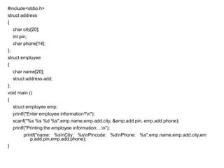 #include<stdio.h>
struct address
{
char city[20];
int pin;
char phone[14];
};
struct employee
{
char name[20];
struct address add;
};
void main ()
{
struct employee emp;
printf("Enter employee information?n");
scanf("%s %s %d %s",emp.name,emp.add.city, &emp.add.pin, emp.add.phone);
printf("Printing the employee information....n");
printf("name: %snCity: %snPincode: %dnPhone: %s",emp.name,emp.add.city,em
p.add.pin,emp.add.phone);
}
 