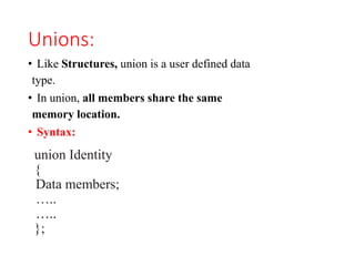 Unions:
• Like Structures, union is a user defined data
type.
• In union, all members share the same
memory location.
• Syntax:
union Identity
{
Data members;
…..
…..
};
 