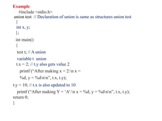 Example
#include <stdio.h>
union test // Declaration of union is same as structures union test
{
int x, y;
};
int main()
{
test t; // A union
variable t union
t.x = 2; // t.y also gets value 2
printf (“After making x = 2:n x =
%d, y = %dnn”, t.x, t.y);
t.y = 10; // t.x is also updated to 10
printf (“After making Y = ‘A’:n x = %d, y = %dnn”, t.x, t.y);
return 0;
}
 