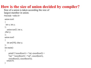 How is the size of union decided by compiler?
Size of a union is taken according the size of
largest member in union.
#include <stdio.h>
union test1
{
int x; int y;
};
union test2{ int x;
char y;
};
union test3
{
int arr[10]; char y;
};
int main()
{
printf (“sizeof(test1) = %d, sizeof(test2) =
%d,” “sizeof(test3) = %d”, sizeof(test1),
sizeof(test2), sizeof(test3));
return 0;
}
 