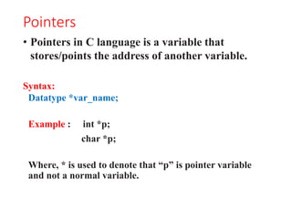 Pointers
• Pointers in C language is a variable that
stores/points the address of another variable.
Syntax:
Datatype *var_name;
Example : int *p;
char *p;
Where, * is used to denote that “p” is pointer variable
and not a normal variable.
 