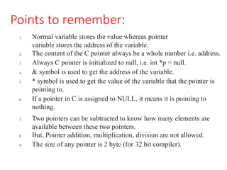 Points to remember:
1. Normal variable stores the value whereas pointer
variable stores the address of the variable.
2. The content of the C pointer always be a whole number i.e. address.
3. Always C pointer is initialized to null, i.e. int *p = null.
4. & symbol is used to get the address of the variable.
5. * symbol is used to get the value of the variable that the pointer is
pointing to.
6. If a pointer in C is assigned to NULL, it means it is pointing to
nothing.
7. Two pointers can be subtracted to know how many elements are
available between these two pointers.
8. But, Pointer addition, multiplication, division are not allowed.
9. The size of any pointer is 2 byte (for 32 bit compiler).
 