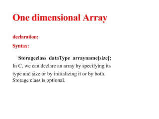 One dimensional Array
declaration:
Syntax:
Storageclass dataType arrayname[size];
In C, we can declare an array by specifying its
type and size or by initializing it or by both.
Storage class is optional.
 