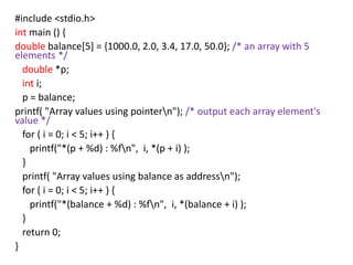 #include <stdio.h>
int main () {
double balance[5] = {1000.0, 2.0, 3.4, 17.0, 50.0}; /* an array with 5
elements */
double *p;
int i;
p = balance;
printf( "Array values using pointern"); /* output each array element's
value */
for ( i = 0; i < 5; i++ ) {
printf("*(p + %d) : %fn", i, *(p + i) );
}
printf( "Array values using balance as addressn");
for ( i = 0; i < 5; i++ ) {
printf("*(balance + %d) : %fn", i, *(balance + i) );
}
return 0;
}
 