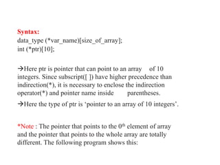 Syntax:
data_type (*var_name)[size_of_array];
int (*ptr)[10];
Here ptr is pointer that can point to an array of 10
integers. Since subscript([ ]) have higher precedence than
indirection(*), it is necessary to enclose the indirection
operator(*) and pointer name inside parentheses.
Here the type of ptr is ‘pointer to an array of 10 integers’.
*Note : The pointer that points to the 0th element of array
and the pointer that points to the whole array are totally
different. The following program shows this:
 