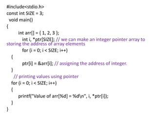 #include<stdio.h>
const int SIZE = 3;
void main()
{
int arr[] = { 1, 2, 3 };
int i, *ptr[SIZE]; // we can make an integer pointer array to
storing the address of array elements
for (i = 0; i < SIZE; i++)
{
ptr[i] = &arr[i]; // assigning the address of integer.
}
// printing values using pointer
for (i = 0; i < SIZE; i++)
{
printf("Value of arr[%d] = %dn", i, *ptr[i]);
}
}
 