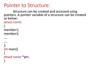 Pointer to Structure:
Structure can be created and accessed using
pointers. A pointer variable of a structure can be created
as below:
struct name
{
member1;
member2;
….
….
};
int main()
{
struct name *ptr;
}
 